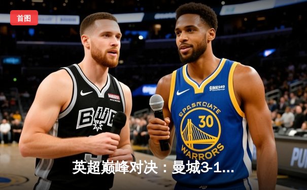 英超巅峰对决：曼城3-1逆转曼联，哈兰德双响锁定胜局