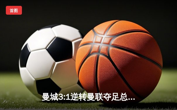 曼城3:1逆转曼联夺足总杯，哈兰德双响锁定赛季双冠王