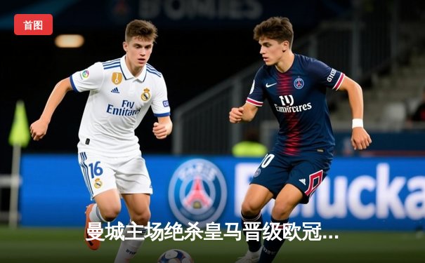 曼城主场绝杀皇马晋级欧冠决赛，德布劳内传射建功