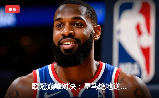 欧冠巅峰对决：皇马绝地逆转曼城，点球大战惊险晋级四强