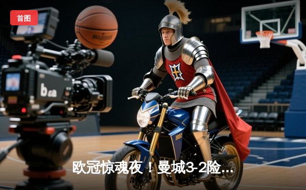 欧冠惊魂夜！曼城3-2险胜拜仁，哈兰德双响凯恩点射难救主