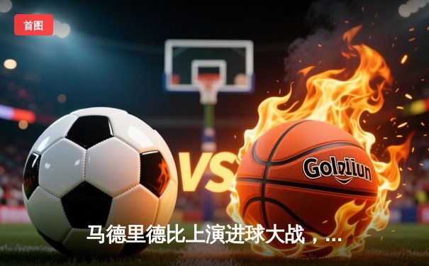 马德里德比上演进球大战，皇马3-2险胜马竞继续领跑西甲