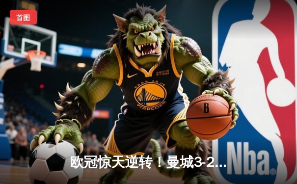 欧冠惊天逆转！曼城3-2绝杀拜仁，哈兰德双响锁定四强席位