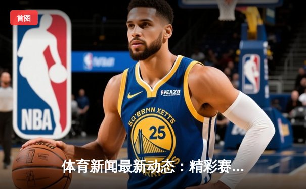 体育新闻最新动态：精彩赛事回顾